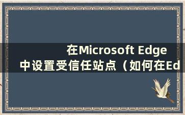 在Microsoft Edge 中设置受信任站点（如何在Edge 中设置受信任站点）